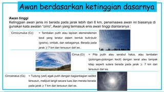 Awan berdasarkan ketinggian dasarnya
Awan tinggi
Ketinggian awan jenis ini berada pada jarak lebih dari 6 km, penamaawa awan ini biasanya di
gunakan kata awalan “cirro”. Awan yang termasuk enis awan tinggi diantaranya :
Cirrostratus (Cs) = Tudung (veil) agak putih dengan bagianbagian sedikit
tersusun, meliputi langit secara luas dan merata berada
pada jarak ≥ 7 km dan tersusun dari es.
Cirrocumulus (Cc) = Tambalan putih atau lapisan elemenelemen
kecil yang teratur dalam bentuk butir-butir
(grains), ombak, dan sebagainya. Berada pada
jarak ≥ 7 km dan tersusun dari es .
Cirrus (Ci) = Pita putih atau serabut halus, atau tambalan
(potongan-potongan kecil) dengan serat atau tampak
kilap seperti sutera berada pada jarak ≥ 7 km dan
tersusun dari es.
 