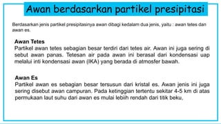 Awan berdasarkan partikel presipitasi
Berdasarkan jenis partikel presipitasinya awan dibagi kedalam dua jenis, yaitu : awan tetes dan
awan es.
Awan Tetes
Partikel awan tetes sebagian besar terdiri dari tetes air. Awan ini juga sering di
sebut awan panas. Tetesan air pada awan ini berasal dari kondensasi uap
melalui inti kondensasi awan (IKA) yang berada di atmosfer bawah.
Awan Es
Partikel awan es sebagian besar tersusun dari kristal es. Awan jenis ini juga
sering disebut awan campuran. Pada ketinggian tertentu sekitar 4-5 km di atas
permukaan laut suhu dari awan es mulai lebiih rendah dari titik beku,
 
