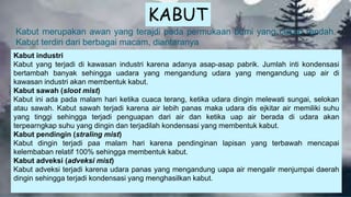 Kabut merupakan awan yang terajdi pada permukaan bumi yang cukup rendah.
Kabut terdiri dari berbagai macam, diantaranya
Kabut industri
Kabut yang terjadi di kawasan industri karena adanya asap-asap pabrik. Jumlah inti kondensasi
bertambah banyak sehingga uadara yang mengandung udara yang mengandung uap air di
kawasan industri akan membentuk kabut.
Kabut sawah (sloot mist)
Kabut ini ada pada malam hari ketika cuaca terang, ketika udara dingin melewati sungai, selokan
atau sawah. Kabut sawah terjadi karena air lebih panas maka udara dis ejkitar air memiliki suhu
yang tinggi sehingga terjadi penguapan dari air dan ketika uap air berada di udara akan
terpearngkap suhu yang dingin dan terjadilah kondensasi yang membentuk kabut.
Kabut pendingin (straling mist)
Kabut dingin terjadi paa malam hari karena pendinginan lapisan yang terbawah mencapai
kelembaban relatif 100% sehingga membentuk kabut.
Kabut adveksi (adveksi mist)
Kabut adveksi terjadi karena udara panas yang mengandung uapa air mengalir menjumpai daerah
dingin sehingga terjadi kondensasi yang menghasilkan kabut.
KABUT
 