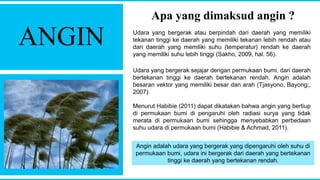 ANGIN
Apa yang dimaksud angin ?
Udara yang bergerak atau berpindah dari daerah yang memiliki
tekanan tinggi ke daerah yang memiliki tekanan lebih rendah atau
dari daerah yang memiliki suhu (temperatur) rendah ke daerah
yang memiliki suhu lebih tinggi (Sakho, 2009, hal. 56).
Udara yang bergerak sejajar dengan permukaan bumi, dari daerah
bertekanan tinggi ke daerah bertekanan rendah. Angin adalah
besaran vektor yang memiliki besar dan arah (Tjasyono, Bayong;,
2007).
Menurut Habibie (2011) dapat dikatakan bahwa angin yang bertiup
di permukaan bumi di pengaruhi oleh radiasi surya yang tidak
merata di permukaan bumi sehingga menyebabkan perbedaan
suhu udara di permukaan bumi (Habibie & Achmad, 2011).
Angin adalah udara yang bergerak yang dipengaruhi oleh suhu di
permukaan bumi, udara ini bergerak dari daerah yang bertekanan
tinggi ke daerah yang bertekanan rendah.
 