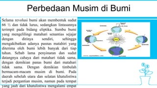 Perbedaan Musim di Bumi
Selama revolusi bumi akan membentuk sudut
66 ½ dan tidak lurus, sedangkan lintasannya
terimpit pada bidang eliptika. Sumbu bumi
yang mengelilingi matahari senantias sejajar
dengan dirinya sendiri, sehingga
mengakibatkan adanya pasnas matahiri yang
diterima oleh bumi lebih banyak dari tiap
tahun. Sebab lama penyinaran dan sudut
datangnya cahaya dari matahari tidak sama,
dengan demikian panas bumi dari matahari
tidak sama. Dengan demikian timbulah
bermacam-macam musim di bumi. Pada
daerah sebelah utara dan selatan khatulistiwa
terjadi pergantian musim, namun pada tempat
yang jauh dari khatulistiwa mengalami empat
 