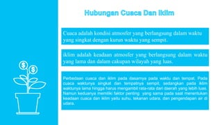 Cuaca adalah kondisi atmosfer yang berlangsung dalam waktu
yang singkat dengan kurun waktu yang sempit.
iklim adalah keadaan atmosfer yang berlangsung dalam waktu
yang lama dan dalam cakupan wilayah yang luas.
Perbedaan cuaca dan iklim pada dasarnya pada waktu dan tempat. Pada
cuaca waktunya singkat dan tempatnya sempit, sedangkan pada iklim
waktunya lama hingga harus mengambil rata-rata dari daerah yang lebih luas.
Namun keduanya memiliki faktor penting yang sama pada saat menentukan
keadaan cuaca dan iklim yaitu suhu, tekanan udara, dan pengendapan air di
udara.
 