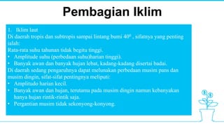 Pembagian Iklim
1. Iklim laut
Di daerah tropis dan subtropis sampai lintang bumi 400 , sifatnya yang penting
ialah:
Rata-rata suhu tahunan tidak begitu tinggi.
• Amplitude suhu (perbedaan suhu)harian tinggi).
• Banyak awan dan banyak hujan lebat, kadang-kadang disertai badai.
Di daerah sedang pengaruhnya dapat melunakan perbedaan musim pans dan
musim dingin, sifat-sifat pentingnya meliputi:
• Amplitudo harian kecil.
• Banyak awan dan hujan, terutama pada musim dingin namun kebanyakan
hanya hujan rintik-rintik saja.
• Pergantian musim tidak sekonyong-konyong.
 