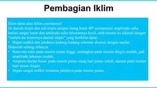 Pembagian Iklim
Iklim darat atau iklim contimental
Di daerah tropis dan sub tropis sampai lintag bumi 400 mempunyai amplitudo suhu
harian sangat besar dan amlitudo suhu tahunannya kecil, oleh karena itu dikenal dengan
“malam itu winternya daerah tropis” yang beriklim darat.
• Hujan sedikit dan jatuhnya kadang-kadang sebentar disertai dengan taufan.
Didaerah sedang sifatnya:
• Rata-rata suhu pada musim panas tinggi, sedangkan pada musim dingin rendah, jadi
amplitude tahunan rendah.
• Ampluto harian besar, pada musim panas siang hari panas sekali, namun pada malam
hari terasa dingin.
• Hujan sangat sedikit terutama jatuhnya pada musim panas.
 