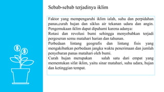 Sebab-sebab terjadinya iklim
Faktor yang mempengaruhi iklim ialah, suhu dan perpidahan
panas,curah hujan dan siklus air tekanan udara dan angin.
Pengemukaan iklim dapat dipahami karena adanya:
Rotasi dan revolusi bumi sehingga menyebabkan terjadi
pergeseran semu matahari harian dan tahunan.
Perbedaan lintang geografis dan lintang fisis yang
mengakibatkan perbedaan jangka waktu penerimaan dan jumlah
penyebaran panas matahari oleh bumi.
Curah hujan merupakan salah satu dari empat yang
mementukan sifat iklim, yaitu sinar matahari, suhu udara, hujan
dan ketinggian tempat.
 