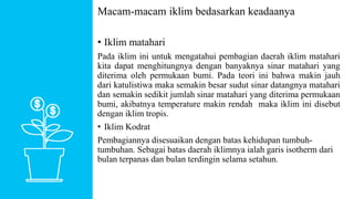 Macam-macam iklim bedasarkan keadaanya
• Iklim matahari
Pada iklim ini untuk mengatahui pembagian daerah iklim matahari
kita dapat menghitungnya dengan banyaknya sinar matahari yang
diterima oleh permukaan bumi. Pada teori ini bahwa makin jauh
dari katulistiwa maka semakin besar sudut sinar datangnya matahari
dan semakin sedikit jumlah sinar matahari yang diterima permukaan
bumi, akibatnya temperature makin rendah maka iklim ini disebut
dengan iklim tropis.
• Iklim Kodrat
Pembagiannya disesuaikan dengan batas kehidupan tumbuh-
tumbuhan. Sebagai batas daerah iklimnya ialah garis isotherm dari
bulan terpanas dan bulan terdingin selama setahun.
 