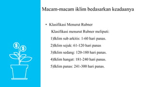 • Klasifikasi Menurut Rubner
Klasifikasi menurut Rubner meliputi:
1)Iklim sub arkitis: 1-60 hari panas.
2)Iklim sejuk: 61-120 hari panas
3)Iklim sedang: 120-180 hari panas.
4)Iklim hangat: 181-240 hari panas.
5)Iklim panas: 241-300 hari panas.
Macam-macam iklim bedasarkan keadaanya
 