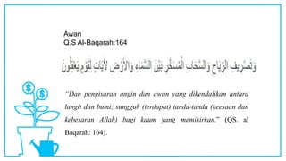 Awan
Q.S Al-Baqarah:164
“Dan pengisaran angin dan awan yang dikendalikan antara
langit dan bumi; sungguh (terdapat) tanda-tanda (keesaan dan
kebesaran Allah) bagi kaum yang memikirkan.” (QS. al
Baqarah: 164).
 