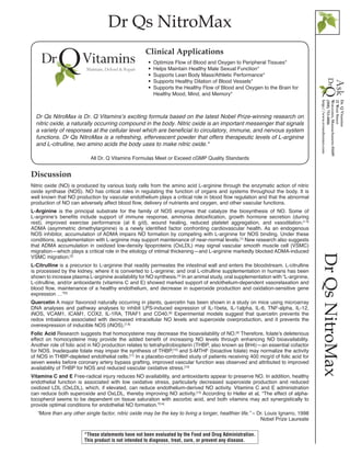 Dr Qs NitroMax
DrQsNitroMax
Discussion
Nitric oxide (NO) is produced by various body cells from the amino acid L-arginine through the enzymatic action of nitric
oxide synthase (NOS). NO has critical roles in regulating the function of organs and systems throughout the body. It is
well known that NO production by vascular endothelium plays a critical role in blood flow regulation and that the abnormal
production of NO can adversely affect blood flow, delivery of nutrients and oxygen, and other vascular functions.
L-Arginine is the principal substrate for the family of NOS enzymes that catalyze the biosynthesis of NO. Some of
L-arginine’s benefits include support of immune response, ammonia detoxification, growth hormone secretion (during
rest), improved exercise performance (at 6 g/d), wound healing, reduced platelet aggregation, and vasodilation.[1,2]
ADMA (asymmetric dimethylarginine) is a newly identified factor confronting cardiovascular health. As an endogenous
NOS inhibitor, accumulation of ADMA impairs NO formation by competing with L-arginine for NOS binding. Under these
conditions, supplementation with L-arginine may support maintenance of near-normal levels.[1]
New research also suggests
that ADMA accumulation in oxidized low-density lipoproteins (OxLDL) may signal vascular smooth muscle cell (VSMC)
migration—which plays a critical role in the etiology of intimal thickening—and L-arginine markedly blocked ADMA-induced
VSMC migration.[3]
L-Citrulline is a precursor to L-arginine that readily permeates the intestinal wall and enters the bloodstream. L-citrulline
is processed by the kidney, where it is converted to L-arginine; and oral L-citrulline supplementation in humans has been
shown to increase plasma L-arginine availability for NO synthesis.[4]
In an animal study, oral supplementation with “L-arginine,
L-citrulline, and/or antioxidants (vitamins C and E) showed marked support of endothelium-dependent vasorelaxation and
blood flow, maintenance of a healthy endothelium, and decrease in superoxide production and oxidation-sensitive gene
expression …”[5]
Quercetin A major flavonoid naturally occurring in plants, quercetin has been shown in a study on mice using microarray
DNA analyses and pathway analyses to inhibit LPS-induced expression of IL-1beta, IL-1alpha, IL-6, TNF-alpha, IL-12,
iNOS, VCAM1, ICAM1, COX2, IL-1RA, TRAF1 and CD40.[6]
Experimental models suggest that quercetin prevents the
redox imbalance associated with decreased intracellular NO levels and superoxide overproduction, and it prevents the
overexpression of inducible NOS (iNOS).[7,8]
Folic Acid Research suggests that homocysteine may decrease the bioavailability of NO.[9]
Therefore, folate’s deleterious
effect on homocysteine may provide the added benefit of increasing NO levels through enhancing NO bioavailability.
Another role of folic acid in NO production relates to tetrahydrobiopterin (THBP, also known as BH4)—an essential cofactor
for NOS. Inadequate folate may impair the synthesis of THBP,[10]
and 5-MTHF (bioactive folate) may normalize the activity
of NOS in THBP-depleted endothelial cells.[11]
In a placebo-controlled study of patients receiving 400 mcg/d of folic acid for
seven weeks before coronary artery bypass grafting, improved vascular function was observed and attributed to improved
availability of THBP for NOS and reduced vascular oxidative stress.[12]
Vitamins C and E Free-radical injury reduces NO availability, and antioxidants appear to preserve NO. In addition, healthy
endothelial function is associated with low oxidative stress, particularly decreased superoxide production and reduced
oxidized LDL (OxLDL), which, if elevated, can reduce endothelium-derived NO activity. Vitamins C and E administration
can reduce both superoxide and OxLDL, thereby improving NO activity.[13]
According to Heller et al, “The effect of alpha-
tocopherol seems to be dependent on tissue saturation with ascorbic acid, and both vitamins may act synergistically to
provide optimal conditions for endothelial NO formation.”[14]
“More than any other single factor, nitric oxide may be the key to living a longer, healthier life.” – Dr. Louis Ignarro, 1998
Nobel Prize Laureate
All Dr. Q Vitamins Formulas Meet or Exceed cGMP Quality Standards
•• Optimize Flow of Blood and Oxygen to Peripheral Tissues*
•• Helps Maintain Healthy Male Sexual Function*
•• Supports Lean Body Mass/Athletic Performance*
•• Supports Healthy Dilation of Blood Vessels*
•• Supports the Healthy Flow of Blood and Oxygen to the Brain for 	
	 Healthy Mood, Mind, and Memory*
Clinical Applications
Dr Qs NitroMax is Dr. Q Vitamins’s exciting formula based on the latest Nobel Prize-winning research on
nitric oxide, a naturally occurring compound in the body. Nitric oxide is an important messenger that signals
a variety of responses at the cellular level which are beneficial to circulatory, immune, and nervous system
functions. Dr Qs NitroMax is a refreshing, effervescent powder that offers therapeutic levels of L-arginine
and L-citrulline, two amino acids the body uses to make nitric oxide.*
*These statements have not been evaluated by the Food and Drug Administration.
This product is not intended to diagnose, treat, cure, or prevent any disease.
 