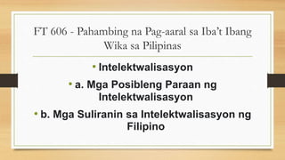 FT 606 - Pahambing na Pag-aaral sa Iba’t Ibang
Wika sa Pilipinas
• Intelektwalisasyon
• a. Mga Posibleng Paraan ng
Intelektwalisasyon
• b. Mga Suliranin sa Intelektwalisasyon ng
Filipino
 