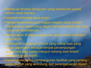 Membuat struktur bangunan yang memenuhi syarat
teknis untuk mampu
bertahan terhadap gaya angin.
Pengamanan/perkuatan bagian-bagian yang mudah
diterbangkan angin yang dapat membahayakan diri atau
orang lain disekitarnya.
Penghijauan di bagian atas arah angin untuk meredam
gaya angin.
Pembuatan bangunan umum yang cukup luas yang
dapat digunakan sebagai tempat penampungan
sementara bagi orang maupun barang saat terjadi
serangan angin topan.
Penempatan lokasi pembangunan fasilitas yang penting
pada daerah yang terlindung dari serangan angin topan.
 
