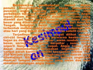 Berdasarkan pembahasan materi diatas
penulis menyimpulkan angin topan merupakan
pusaran angin kencang yang disebabkan oleh
perbedaan tekanan dalam suatu sistem cuaca. Angin
topan dalam bahasa Inggris disebut hurricane yang
diambil dari nama dewa Huracan, yaitu dewa angin
besar yang dihormati oleh bangsa Maya dari Amerika
Tengah. Sebagian besar angin topan tersebut
terbentuk melalui suatu proses selama beberapa jam
atau hari yang dapat dipantau melalui satelit cuaca.
Terjadinya angin topan dapat dilihat melalui
ciri-ciri langit gelap, sering berwarna keabu-abuan,
hujan es dengan butiran besar , awan rendah, hitam,
besar, seringkali bergerak berputar , suara keras
seperti bunyi kereta api cepat. Angin topan juga
dapat menimbulkan kerusakan lingkungan yang
sangat parah karena memiliki kecepatan sekitar 120-
250 Km/jam yang dapat menghancurkan daerah yang
dilewatinya. Bila dalam keadaan bahaya segeralah
mencari tempat perlindungan yang aman dan kuat
menahan serangan angin topan.
 