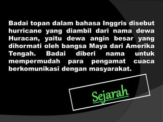 Badai topan dalam bahasa Inggris disebut
hurricane yang diambil dari nama dewa
Huracan, yaitu dewa angin besar yang
dihormati oleh bangsa Maya dari Amerika
Tengah. Badai diberi nama untuk
mempermudah para pengamat cuaca
berkomunikasi dengan masyarakat.
 