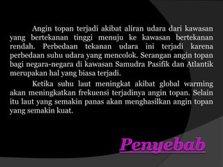 Angin topan terjadi akibat aliran udara dari kawasan
yang bertekanan tinggi menuju ke kawasan bertekanan
rendah. Perbedaan tekanan udara ini terjadi karena
perbedaan suhu udara yang mencolok. Serangan angin topan
bagi negara-negara di kawasan Samudra Pasifik dan Atlantik
merupakan hal yang biasa terjadi.
Ketika suhu laut meningkat akibat global warming
akan meningkatkan frekuensi terjadinya angin topan. Selain
itu laut yang semakin panas akan menghasilkan angin topan
yang semakin kuat.
 