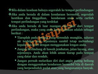 Bila dalam keadaan bahaya segeralah ke tempat perlindungan
Jika anda berada di dalam kendaraan bermobil, segeralah
hentikan dan tinggalkan, kendaraan anda serta carilah
tempat perlindungan yang terdekat
Jika anda berada di luar ruangan dan jauh dari tempat
perlindungan, maka yang anda harus lakukan adalah sebagai
berikut :
• Tiaraplah pada tempat yang serendah mungkin, saluran
air terdekat atau sejenisnya sambil tetap melindungi
kepala dan leher dengan menggunakan lengan anda.
• Jangan berlindung di bawah jembatan, jalan layang, atau
sejenisnya. Anda akan lebih aman tiarap pada tempat
yang datar dan rendah.
• Jangan pernah melarikan diri dari angin puting beliung
dengan menggunakan kendaraan bermobil bila di daerah
yang berpenduduk padat atau yang bangunannya banyak.
 