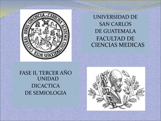 FASE II, TERCER AÑO
UNIDAD
DICACTICA
DE SEMIOLOGIA
UNIVERSIDAD DE
SAN CARLOS
DE GUATEMALA
FACULTAD DE
CIENCIAS MEDICAS
 