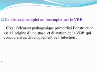 Un obstacle complet ou incomplet sur le VBP.
C’est l’élément pathogénique primordial l’obstruction
est a l’origine d’une stase et dilatation de la VBP qui
concourent au développement de l’infection .

 