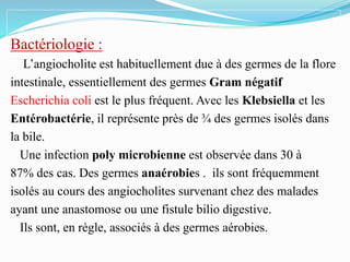Bactériologie :
L’angiocholite est habituellement due à des germes de la flore
intestinale, essentiellement des germes Gram négatif
Escherichia coli est le plus fréquent. Avec les Klebsiella et les
Entérobactérie, il représente près de ¾ des germes isolés dans
la bile.
Une infection poly microbienne est observée dans 30 à
87% des cas. Des germes anaérobies . ils sont fréquemment
isolés au cours des angiocholites survenant chez des malades
ayant une anastomose ou une fistule bilio digestive.
Ils sont, en règle, associés à des germes aérobies.
 