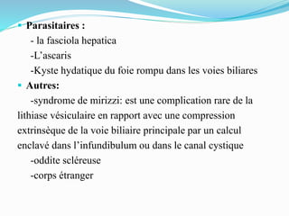  Parasitaires :
- la fasciola hepatica
-L’ascaris
-Kyste hydatique du foie rompu dans les voies biliares
 Autres:
-syndrome de mirizzi: est une complication rare de la
lithiase vésiculaire en rapport avec une compression
extrinsèque de la voie biliaire principale par un calcul
enclavé dans l’infundibulum ou dans le canal cystique
-oddite scléreuse
-corps étranger
 