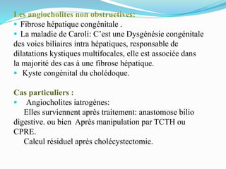 Les angiocholites non obstructives:
 Fibrose hépatique congénitale .
 La maladie de Caroli: C’est une Dysgénésie congénitale
des voies biliaires intra hépatiques, responsable de
dilatations kystiques multifocales, elle est associée dans
la majorité des cas à une fibrose hépatique.
 Kyste congénital du cholédoque.
Cas particuliers :
 Angiocholites iatrogènes:
Elles surviennent après traitement: anastomose bilio
digestive. ou bien Après manipulation par TCTH ou
CPRE.
Calcul résiduel après cholécystectomie.
 