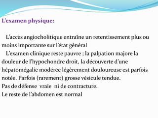 L’examen physique:
L’accès angiocholitique entraîne un retentissement plus ou
moins importante sur l’état général
L’examen clinique reste pauvre ; la palpation majore la
douleur de l’hypochondre droit, la découverte d’une
hépatomégalie modérée légèrement douloureuse est parfois
notée. Parfois (rarement) grosse vésicule tendue.
Pas de défense vraie ni de contracture.
Le reste de l’abdomen est normal
 