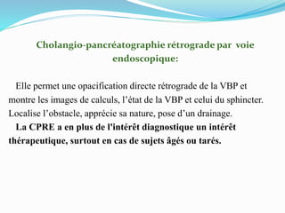 Cholangio-pancréatographie rétrograde par voie
endoscopique:
Elle permet une opacification directe rétrograde de la VBP et
montre les images de calculs, l’état de la VBP et celui du sphincter.
Localise l’obstacle, apprécie sa nature, pose d’un drainage.
La CPRE a en plus de l'intérêt diagnostique un intérêt
thérapeutique, surtout en cas de sujets âgés ou tarés.
 