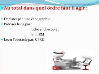 Au total dans quel ordre faut il agir :
 Dépister par :une échographie
 Préciser le dg par :
Echo endoscopie .
Bili IRM
 Lever l’obstacle par: CPRE
 