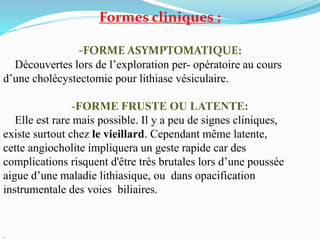 Formes cliniques :
-FORME ASYMPTOMATIQUE:
Découvertes lors de l’exploration per- opératoire au cours
d’une cholécystectomie pour lithiase vésiculaire.
-FORME FRUSTE OU LATENTE:
Elle est rare mais possible. Il y a peu de signes cliniques,
existe surtout chez le vieillard. Cependant même latente,
cette angiocholite impliquera un geste rapide car des
complications risquent d'être très brutales lors d’une poussée
aigue d’une maladie lithiasique, ou dans opacification
instrumentale des voies biliaires.

 
