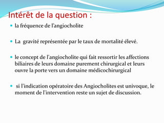 Intérêt de la question :
 la fréquence de l’angiocholite
 La gravité représentée par le taux de mortalité élevé.
 le concept de l'angiocholite qui fait ressortir les affections
biliaires de leurs domaine purement chirurgical et leurs
ouvre la porte vers un domaine médicochirurgical
 si l'indication opératoire des Angiocholites est univoque, le
moment de l'intervention reste un sujet de discussion.
 