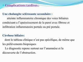  Complications tardives :
Une cholangite sclérosante secondaire :
atteinte inflammatoire chronique des voies biliaires
conduisant a l’epaississement de la paroi avec fibrose et
infiltration inflammatoire portale ou pré portale.
Cirrhose biliaire:
dont le tableau clinique n’est pas spécifique, de même que
les prélèvements biopsiques
Le diagnostic repose surtout sur l’anamnèse et la
découverte de l’obstruction.
 