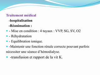 Traitement médical
-hospitalisation
-Réanimation :
 - Mise en condition : 4 tuyaux : VVP, SG, SV, O2
 - Réhydratation
 - Equilibration ionique.
 -Maintenir une fonction rénale correcte pouvant parfois
nécessiter une séance d’hémodialyse.
 -transfusion et rapport de la vit K.
 