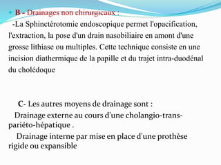  B - Drainages non chirurgicaux :
-La Sphinctérotomie endoscopique permet l'opacification,
l'extraction, la pose d'un drain nasobiliaire en amont d'une
grosse lithiase ou multiples. Cette technique consiste en une
incision diathermique de la papille et du trajet intra-duodénal
du cholédoque
C- Les autres moyens de drainage sont :
Drainage externe au cours d'une cholangio-trans-
pariéto-hépatique .
Drainage interne par mise en place d'une prothèse
rigide ou expansible
 