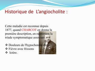 Historique de L’angiocholite :
Cette maladie est reconnue depuis
1877, quand CHARCOT en donna la
première description, en rapportant la
triade symptomatique associant :
 Douleurs de l'hypochondre droit
 Fièvre avec frissons
 Ictère.
 