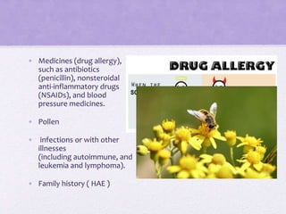 • Medicines (drug allergy),
such as antibiotics
(penicillin), nonsteroidal
anti-inflammatory drugs
(NSAIDs), and blood
pressure medicines.
• Pollen
• infections or with other
illnesses
(including autoimmune, and
leukemia and lymphoma).
• Family history ( HAE )
 