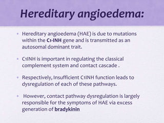 Hereditary angioedema:
• Hereditary angioedema (HAE) is due to mutations
within the C1-INH gene and is transmitted as an
autosomal dominant trait.
• C1INH is important in regulating the classical
complement system and contact cascade .
• Respectively,Insufficient C1INH function leads to
dysregulation of each of these pathways.
• However, contact pathway dysregulation is largely
responsible for the symptoms of HAE via excess
generation of bradykinin
 
