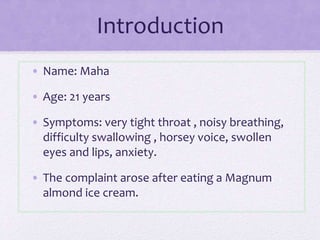 Introduction
• Name: Maha
• Age: 21 years
• Symptoms: very tight throat , noisy breathing,
difficulty swallowing , horsey voice, swollen
eyes and lips, anxiety.
• The complaint arose after eating a Magnum
almond ice cream.
 