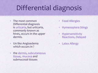 Differential diagnosis
• Food Allergies
• Hymenoptera Stings
• Hypersensitivity
Reactions, Delayed
• Latex Allergy
• The most common
Differential diagnosis
is urticaria, but urticaria,
commonly known as
hives, occurs in the upper
dermis.
• Un like Angioedema
which occurs in ?
• the dermis, subcutaneous
tissue, mucosa and
submucosal tissues
 
