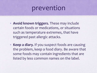 prevention
• Avoid known triggers. These may include
certain foods or medications, or situations
such as temperature extremes, that have
triggered past allergic attacks.
• Keep a diary. If you suspect foods are causing
the problem, keep a food diary. Be aware that
some foods may contain ingredients that are
listed by less common names on the label.
 
