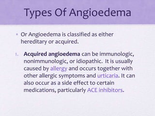 Types Of Angioedema
• Or Angioedema is classified as either
hereditary or acquired.
1. Acquired angioedema can be immunologic,
nonimmunologic, or idiopathic. It is usually
caused by allergy and occurs together with
other allergic symptoms and urticaria. It can
also occur as a side effect to certain
medications, particularly ACE inhibitors.
 