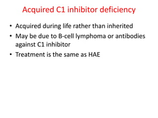 Acquired C1 inhibitor deficiency
• Acquired during life rather than inherited
• May be due to B-cell lymphoma or antibodies
against C1 inhibitor
• Treatment is the same as HAE
 
