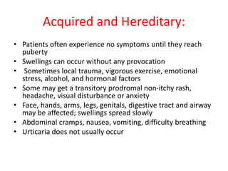 Acquired and Hereditary:
• Patients often experience no symptoms until they reach
puberty
• Swellings can occur without any provocation
• Sometimes local trauma, vigorous exercise, emotional
stress, alcohol, and hormonal factors
• Some may get a transitory prodromal non-itchy rash,
headache, visual disturbance or anxiety
• Face, hands, arms, legs, genitals, digestive tract and airway
may be affected; swellings spread slowly
• Abdominal cramps, nausea, vomiting, difficulty breathing
• Urticaria does not usually occur
 