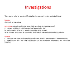 Investigations
There are no point-of-care tests! Treat what you see and from the patient’s history.
Bedside
Fiberoptic laryngoscopy
Laboratory - Identify underlying cause (help with long term management):
C1 esterase inhibitor (C1-INH) assays (low/ abnormal in HAE)
C4 levels (low in HAE attacks, usually normal between attacks)
serial tryptase levels (may be elevated in anaphylaxis/ mast cell-mediated angioedema)
Imaging
CT abdomen may show evidence of angioedema in patients presenting with abdominal pain:
CT neck primarily has a role in excluding conditions that may mimic angioedema (e.g. soft tissue
infection)
 