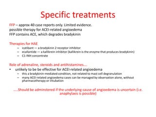 Specific treatments
FFP – approx 40 case reports only. Limited evidence.
possible therapy for ACEI-related angioedema
FFP contains ACE, which degrades bradykinin
Therapies for HAE
– icatibant — a bradykinin 2 receptor inhibitor
– ecallantide — a kallikrein inhibitor (kallikrein is the enzyme that produces bradykinin)
– C1-INH concentrate
Role of adrenaline, steroids and antihistamines….
• unlikely to be be effective for ACEI-related angioedema
– this a bradykinin-mediated condition, not related to mast cell degranulation
– many ACEI-related angioedema cases can be managed by observation alone, without
pharmacotherapy or intubation
…..Should be adminstered if the underlying cause of angioedema is uncertain (i.e.
anaphylaxis is possible)
 