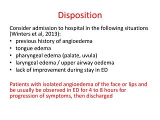 Disposition
Consider admission to hospital in the following situations
(Winters et al, 2013):
• previous history of angioedema
• tongue edema
• pharyngeal edema (palate, uvula)
• laryngeal edema / upper airway oedema
• lack of improvement during stay in ED
Patients with isolated angioedema of the face or lips and
be usually be observed in ED for 4 to 8 hours for
progression of symptoms, then discharged
 