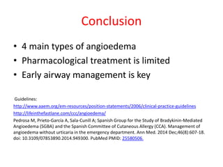 Conclusion
• 4 main types of angioedema
• Pharmacological treatment is limited
• Early airway management is key
Guidelines:
http://www.aaem.org/em-resources/position-statements/2006/clinical-practice-guidelines
http://lifeinthefastlane.com/ccc/angioedema/
Pedrosa M, Prieto-García A, Sala-Cunill A; Spanish Group for the Study of Bradykinin-Mediated
Angioedema (SGBA) and the Spanish Committee of Cutaneous Allergy (CCA). Management of
angioedema without urticaria in the emergency department. Ann Med. 2014 Dec;46(8):607-18.
doi: 10.3109/07853890.2014.949300. PubMed PMID: 25580506.
 