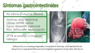 Síntomas gastrointestinales
Wilkerson RG, et al. Hereditary Angioedema. Emerg Med Clin North Am. 2022 Feb;40(1):99-118.
Wong JCY, et al. Large-Bowel Obstruction from Hereditary Angioedema. N Engl J Med. 2023 Nov 11.
Por edema en mucosa intestinal
Síntomas: dolor abdominal,
náusea, vómito, diarrea
Signos: distensión abdominal
Raro: obstrucción, intususcepción
37.7% se someten a cirugía sin
hallazgos
 