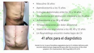 • Masculino 56 años
• Apendicectomía a los 15 años
• 5 cirugías abdominales entre los 33 y 34 años
• Yeyunostomía por obstrucción intestinal a los 35 años
• Adhesiotomía a los 36 y 48 años
• Edema de vías respiratorias a los 48, 49 y 53 años
• 19 hospitalizaciones por dolor abdominal
• Un Reumatólogo encontró niveles bajos de C4
41 años para el diagnóstico
Honda D, et al. A case of hereditary angioedema due to C1-inhibitor deficiency with
recurrent abdominal pain diagnosed 40 years after the occurrence of the initial
symptom. Clin J Gastroenterol. 2021 Aug;14(4):1175-1179.
 