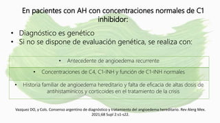 En pacientes con AH con concentraciones normales de C1
inhibidor:
• Diagnóstico es genético
• Si no se dispone de evaluación genética, se realiza con:
• Antecedente de angioedema recurrente
• Concentraciones de C4, C1-INH y función de C1-INH normales
• Historia familiar de angioedema hereditario y falta de eficacia de altas dosis de
antihistamínicos y corticoides en el tratamiento de la crisis
Vazquez DO, y Cols. Consenso argentino de diagnóstico y tratamiento del angioedema hereditario. Rev Alerg Mex.
2021;68 Supl 2:s1-s22.
 