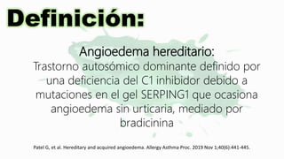 Definición:
Angioedema hereditario:
Trastorno autosómico dominante definido por
una deficiencia del C1 inhibidor debido a
mutaciones en el gel SERPING1 que ocasiona
angioedema sin urticaria, mediado por
bradicinina
Patel G, et al. Hereditary and acquired angioedema. Allergy Asthma Proc. 2019 Nov 1;40(6):441-445.
 
