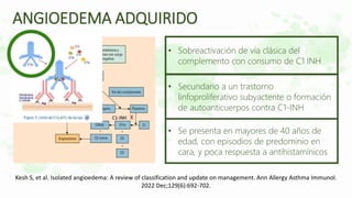 • Sobreactivación de vía clásica del
complemento con consumo de C1 INH
• Secundario a un trastorno
linfoproliferativo subyactente o formación
de autoanticuerpos contra C1-INH
• Se presenta en mayores de 40 años de
edad, con episodios de predominio en
cara, y poca respuesta a antihistamínicos
C1-INH X
ANGIOEDEMA ADQUIRIDO
Kesh S, et al. Isolated angioedema: A review of classification and update on management. Ann Allergy Asthma Immunol.
2022 Dec;129(6):692-702.
 